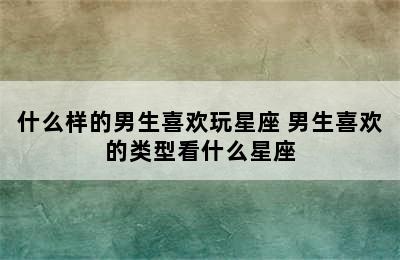 什么样的男生喜欢玩星座 男生喜欢的类型看什么星座